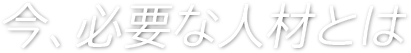 今、必要な人材とは